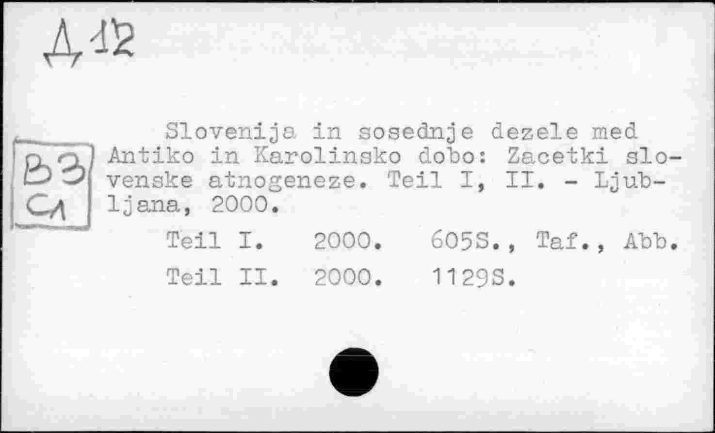 ﻿Д42
____ Slovenija in sosednje dezele med
nq! Antiko in Karolinako dobo: Zacetki slo-venske atnogeneze. Teil I, II. - Ijub-
Сд ljana, 2000.
Teil I. 2000.	6O5S., Taf., Abb.
Teil II. 2000.	11293.